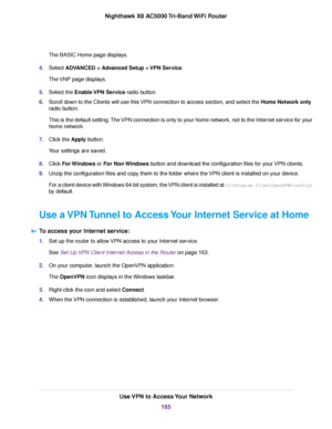 Page 165The BASIC Home page displays.
4.Select ADVANCED > Advanced Setup > VPN Service.
The VNP page displays.
5.Select the Enable VPN Service radio button.
6.Scroll down to the Clients will use this VPN connection to access section, and select the Home Network only
radio button.
This is the default setting.The VPN connection is only to your home network, not to the Internet service for your
home network.
7.Click the Apply button.
Your settings are saved.
8.Click For Windows or For Non Windows button and...