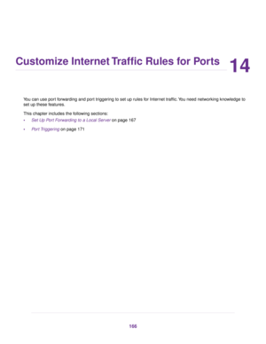 Page 16614
Customize Internet Traffic Rules for Ports
You can use port forwarding and port triggering to set up rules for Internet traffic.You need networking knowledge to
set up these features.
This chapter includes the following sections:
•Set Up Port Forwarding to a Local Server on page 167
•Port Triggering on page 171
166 