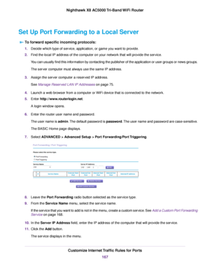 Page 167Set Up Port Forwarding to a Local Server
To forward specific incoming protocols:
1.Decide which type of service, application, or game you want to provide.
2.Find the local IP address of the computer on your network that will provide the service.
You can usually find this information by contacting the publisher of the application or user groups or news groups.
The server computer must always use the same IP address.
3.Assign the server computer a reserved IP address.
See Manage Reserved LAN IP Addresses...