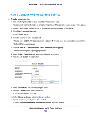 Page 168Add a Custom Port Forwarding Service
To add a custom service:
1.Find out which port number or range of numbers the application uses.
You can usually find this information by contacting the publisher of the application or user groups or news groups.
2.Launch a web browser from a computer or wireless device that is connected to the network.
3.Enter http://www.routerlogin.net .
A login window opens.
4.Enter the router user name and password.
The user name is admin.The default password is password.The user...