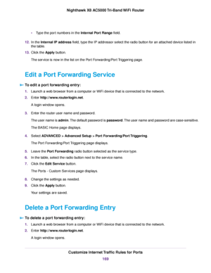 Page 169•Type the port numbers in the Internal Port Range field.
12.In the Internal IP address field, type the IP addressor select the radio button for an attached device listed in
the table.
13.Click the Apply button.
The service is now in the list on the Port Forwarding/Port Triggering page.
Edit a Port Forwarding Service
To edit a port forwarding entry:
1.Launch a web browser from a computer or WiFi device that is connected to the network.
2.Enter http://www.routerlogin.net.
A login window opens.
3.Enter the...