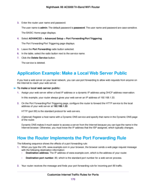 Page 1703.Enter the router user name and password.
The user name is admin.The default password is password.The user name and password are case-sensitive.
The BASIC Home page displays.
4.Select ADVANCED > Advanced Setup > Port Forwarding/Port Triggering.
The Port Forwarding/Port Triggering page displays.
5.Leave the Port Forwarding radio button selected.
6.In the table, select the radio button next to the service name.
7.Click the Delete Service button.
The service is deleted.
Application Example: Make a Local...