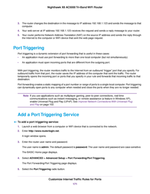 Page 1713.The router changes the destination in the message to IP address 192.168.1.123 and sends the message to that
computer.
4.Your web server at IP address 192.168.1.123 receives the request and sends a reply message to your router.
5.Your router performs Network Address Translation (NAT) on the source IP address and sends the reply through
the Internet to the computer or WiFi device that sent the web page request.
Port Triggering
Port triggering is a dynamic extension of port forwarding that is useful in...