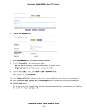 Page 1726.Click the Add Service button.
7.In the Service Name field, type a descriptive service name.
8.From the Service User menu, select a user option:
•Any (the default) allows any computer on the Internet to use this service.
•Single address restricts the service to a particular computer.
9.From the Service Type menu, select TCP or UDP or TCP/UDP (both).
If you are not sure, select TCP/UDP.
10.In the Triggering Port field, enter the number of the outbound traffic port that will open the inbound ports.
11.In...