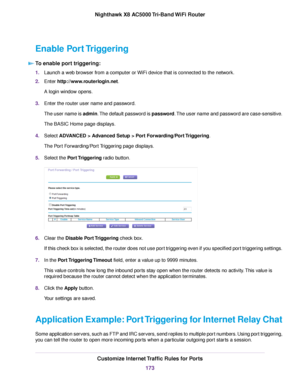 Page 173Enable Port Triggering
To enable port triggering:
1.Launch a web browser from a computer or WiFi device that is connected to the network.
2.Enter http://www.routerlogin.net.
A login window opens.
3.Enter the router user name and password.
The user name is admin.The default password is password.The user name and password are case-sensitive.
The BASIC Home page displays.
4.Select ADVANCED > Advanced Setup > Port Forwarding/Port Triggering.
The Port Forwarding/Port Triggering page displays.
5.Select the...