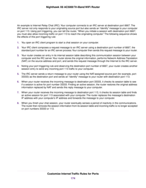 Page 174An example is Internet Relay Chat (IRC).Your computer connects to an IRC server at destination port 6667.The
IRC server not only responds to your originating source port but also sends an “identify” message to your computer
on port 113. Using port triggering, you can tell the router, “When you initiate a session with destination port 6667,
you must also allow incoming traffic on port 113 to reach the originating computer.”The following sequence shows
the effects of this port triggering rule:
1.You open...