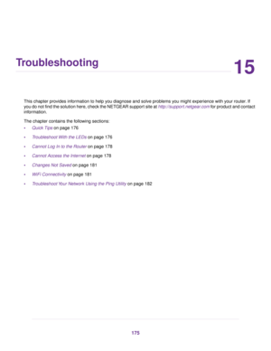 Page 17515
Troubleshooting
This chapter provides information to help you diagnose and solve problems you might experience with your router. If
you do not find the solution here, check the NETGEAR support site at http://support.netgear.com for product and contact
information.
The chapter contains the following sections:
•Quick Tips on page 176
•Troubleshoot With the LEDs on page 176
•Cannot Log In to the Router on page 178
•Cannot Access the Internet on page 178
•Changes Not Saved on page 181
•WiFi Connectivity...
