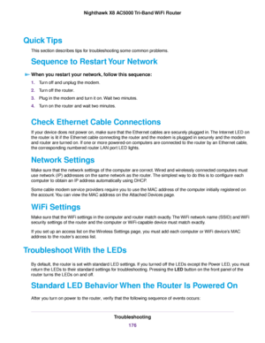 Page 176Quick Tips
This section describes tips for troubleshooting some common problems.
Sequence to Restart Your Network
When you restart your network, follow this sequence:
1.Turn off and unplug the modem.
2.Turn off the router.
3.Plug in the modem and turn it on.Wait two minutes.
4.Turn on the router and wait two minutes.
Check Ethernet Cable Connections
If your device does not power on, make sure that the Ethernet cables are securely plugged in.The Internet LED on
the router is lit if the Ethernet cable...