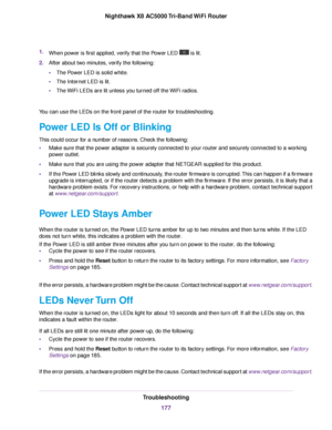 Page 1771.When power is first applied, verify that the Power LED  is lit.
2.After about two minutes, verify the following:
•The Power LED is solid white.
•The Internet LED is lit.
•The WiFi LEDs are lit unless you turned off the WiFi radios.
You can use the LEDs on the front panel of the router for troubleshooting.
Power LED Is Off or Blinking
This could occur for a number of reasons. Check the following:
•Make sure that the power adapter is securely connected to your router and securely connected to a working...