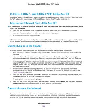 Page 1782.4 GHz, 5 GHz-1, and 5 GHz-2 WiFi LEDs Are Off
If these LEDs stay off, check to see if someone pressed the WIFI button on the front of the router.This button turns
the WiFi radios in the router on and off.These LEDs are lit when the WiFi radios are turned on.
Internet or Ethernet Port LEDs Are Off
If the Internet LED or the Ethernet port LEDs does not light when the Ethernet connection is made,
check the following:
•Make sure that the Ethernet cable connections are secure at the router and at the modem...