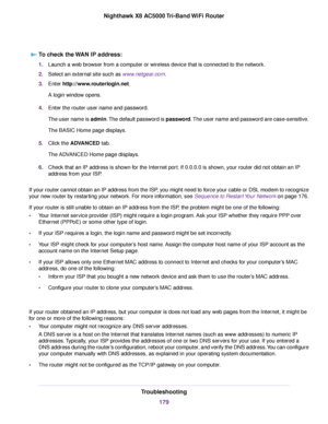 Page 179To check the WAN IP address:
1.Launch a web browser from a computer or wireless device that is connected to the network.
2.Select an external site such as www.netgear.com.
3.Enter http://www.routerlogin.net.
A login window opens.
4.Enter the router user name and password.
The user name is admin.The default password is password.The user name and password are case-sensitive.
The BASIC Home page displays.
5.Click the ADVANCED tab.
The ADVANCED Home page displays.
6.Check that an IP address is shown for the...