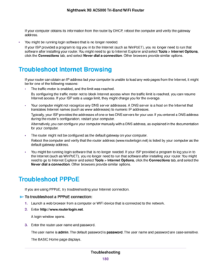 Page 180If your computer obtains its information from the router by DHCP, reboot the computer and verify the gateway
address.
•You might be running login software that is no longer needed.
If your ISP provided a program to log you in to the Internet (such as WinPoET), you no longer need to run that
software after installing your router.You might need to go to Internet Explorer and select Tools > Internet Options,
click the Connections tab, and select Never dial a connection. Other browsers provide similar...