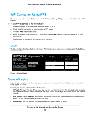 Page 19WiFi Connection Using WPS
You can connect to the router’s WiFi network with Wi-Fi Protected Setup (WPS) or you can find and select the WiFi
network.
To use WPS to connect to the WiFi network:
1.Make sure that the router is receiving power (its Power LED is lit).
2.Check the WPS instructions for your computer or WiFi device.
3.Press the WPS button on the router.
4.Within two minutes, on your computer or WiFi device, press its WPS button or follow its instructions for WPS
connections.
Your computer or WiFi...