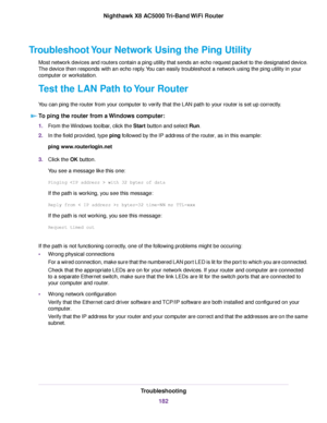 Page 182Troubleshoot Your Network Using the Ping Utility
Most network devices and routers contain a ping utility that sends an echo request packet to the designated device.
The device then responds with an echo reply.You can easily troubleshoot a network using the ping utility in your
computer or workstation.
Test the LAN Path to Your Router
You can ping the router from your computer to verify that the LAN path to your router is set up correctly.
To ping the router from a Windows computer:
1.From the Windows...