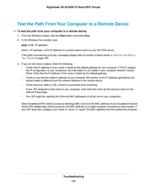 Page 183Test the Path From Your Computer to a Remote Device
To test the path from your computer to a remote device.
1.From the Windows toolbar, click the Start button and select Run.
2.In the Windows Run window, type
ping -n 10
where  is the IP address of a remote device such as your ISP DNS server.
If the path is functioning correctly, messages display that are similar to those shown in Test the LAN Path to
Your Router on page 182.
3.If you do not receive replies, check the following:
•Check that IP address of...