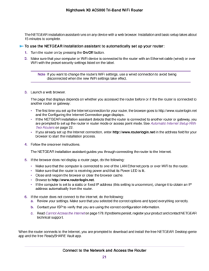 Page 21The NETGEAR installation assistant runs on any device with a web browser. Installation and basic setup takes about
15 minutes to complete.
To use the NETGEAR installation assistant to automatically set up your router:
1.Turn the router on by pressing the On/Off button.
2.Make sure that your computer or WiFi device is connected to the router with an Ethernet cable (wired) or over
WiFi with the preset security settings listed on the label.
If you want to change the router’s WiFi settings, use a wired...