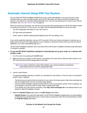 Page 22Automatic Internet Setup With Two Routers
You can let the NETGEAR installation assistant set up your router automatically, or you can set up your router
manually. Before you start the setup process, get your ISP information and make sure that the computers and
devices in the network are using the settings described here. If you are connecting only one router to your Internet
connection, see Automatic Internet Setup on page 20.
When your Internet service starts, your Internet service provider (ISP)...