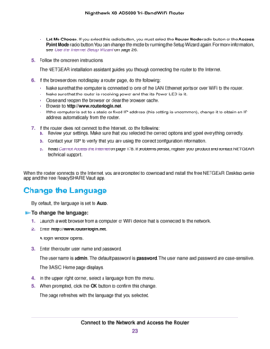 Page 23•Let Me Choose. If you select this radio button, you must select the Router Mode radio button or the Access
Point Mode radio button.You can change the mode by running the Setup Wizard again. For more information,
see Use the Internet Setup Wizard on page 26.
5.Follow the onscreen instructions.
The NETGEAR installation assistant guides you through connecting the router to the Internet.
6.If the browser does not display a router page, do the following:
•Make sure that the computer is connected to one of...