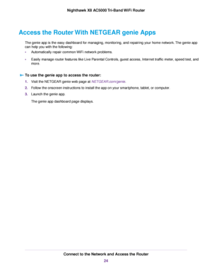 Page 24Access the RouterWith NETGEAR genie Apps
The genie app is the easy dashboard for managing, monitoring, and repairing your home network.The genie app
can help you with the following:
•Automatically repair common WiFi network problems.
•Easily manage router features like Live Parental Controls, guest access, Internet traffic meter, speed test, and
more.
To use the genie app to access the router:
1.Visit the NETGEAR genie web page at NETGEAR.com/genie.
2.Follow the onscreen instructions to install the app...