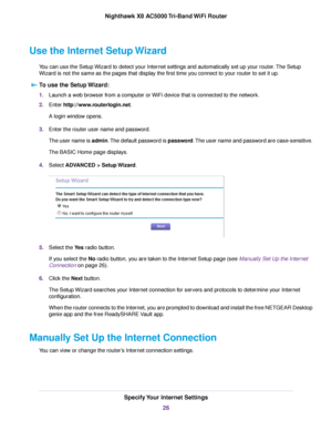 Page 26Use the Internet Setup Wizard
You can use the Setup Wizard to detect your Internet settings and automatically set up your router.The Setup
Wizard is not the same as the pages that display the first time you connect to your router to set it up.
To use the Setup Wizard:
1.Launch a web browser from a computer or WiFi device that is connected to the network.
2.Enter http://www.routerlogin.net.
A login window opens.
3.Enter the router user name and password.
The user name is admin.The default password is...