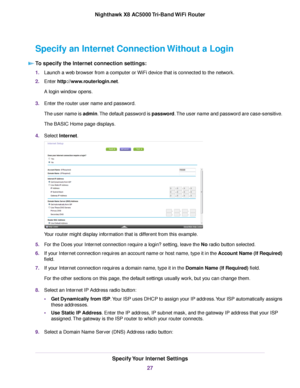 Page 27Specify an Internet Connection Without a Login
To specify the Internet connection settings:
1.Launch a web browser from a computer or WiFi device that is connected to the network.
2.Enter http://www.routerlogin.net.
A login window opens.
3.Enter the router user name and password.
The user name is admin.The default password is password.The user name and password are case-sensitive.
The BASIC Home page displays.
4.Select Internet.
Your router might display information that is different from this example....