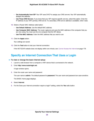 Page 28•Get Automatically from ISP.Your ISP uses DHCP to assign your DNS servers.Your ISP automatically
assigns this address.
•Use These DNS Servers. If you know that your ISP requires specific servers, select this option. Enter the
IP address of your ISP’s primary DNS server. If a secondary DNS server address is available, enter it also.
10.Select a Router MAC Address radio button:
•Use Default Address. Use the default MAC address.
•Use Computer MAC Address.The router captures and uses the MAC address of the...