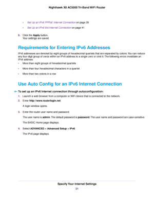 Page 31•Set Up an IPv6 PPPoE Internet Connection on page 39
•Set Up an IPv6 6rd Internet Connection on page 41
6.Click the Apply button.
Your settings are saved.
Requirements for Entering IPv6 Addresses
IPv6 addresses are denoted by eight groups of hexadecimal quartets that are separated by colons.You can reduce
any four-digit group of zeros within an IPv6 address to a single zero or omit it.The following errors invalidate an
IPv6 address:
•More than eight groups of hexadecimal quartets
•More than four...