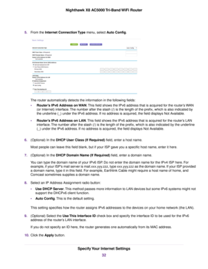 Page 325.From the Internet Connection Type menu, select Auto Config.
The router automatically detects the information in the following fields:
•Router’s IPv6 Address on WAN.This field shows the IPv6 address that is acquired for the router’s WAN
(or Internet) interface.The number after the slash (/) is the length of the prefix, which is also indicated by
the underline (_) under the IPv6 address. If no address is acquired, the field displays Not Available.
•Router’s IPv6 Address on LAN.This field shows the IPv6...