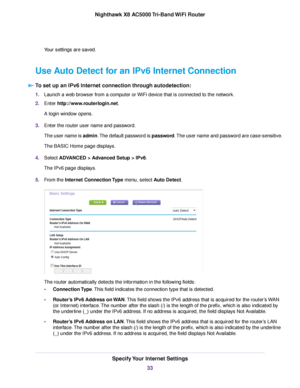 Page 33Your settings are saved.
Use Auto Detect for an IPv6 Internet Connection
To set up an IPv6 Internet connection through autodetection:
1.Launch a web browser from a computer or WiFi device that is connected to the network.
2.Enter http://www.routerlogin.net.
A login window opens.
3.Enter the router user name and password.
The user name is admin.The default password is password.The user name and password are case-sensitive.
The BASIC Home page displays.
4.Select ADVANCED > Advanced Setup > IPv6.
The IPv6...