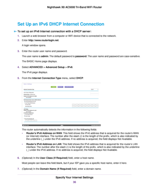 Page 36Set Up an IPv6 DHCP Internet Connection
To set up an IPv6 Internet connection with a DHCP server:
1.Launch a web browser from a computer or WiFi device that is connected to the network.
2.Enter http://www.routerlogin.net.
A login window opens.
3.Enter the router user name and password.
The user name is admin.The default password is password.The user name and password are case-sensitive.
The BASIC Home page displays.
4.Select ADVANCED > Advanced Setup > IPv6.
The IPv6 page displays.
5.From the Internet...