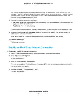 Page 37You can type the domain name of your IPv6 ISP. Do not enter the domain name for the IPv4 ISP here. For
example, if your ISP’s mail server is mail.xxx.yyy.zzz, type xxx.yyy.zzz as the domain name. If your ISP provided
a domain name, type it in this field. For example, Earthlink Cable might require a host name of home, and
Comcast sometimes supplies a domain name.
8.Select an IP Address Assignment radio button:
•Use DHCP Server.This method passes more information to LAN devices but some IPv6 systems might...