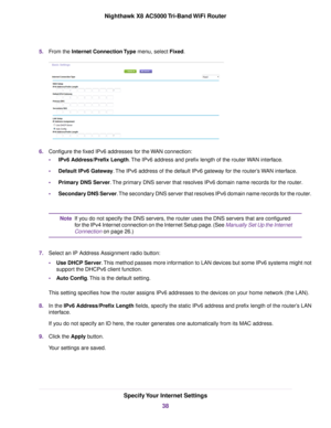 Page 385.From the Internet Connection Type menu, select Fixed.
6.Configure the fixed IPv6 addresses for the WAN connection:
•IPv6 Address/Prefix Length.The IPv6 address and prefix length of the routerWAN interface.
•Default IPv6 Gateway.The IPv6 address of the default IPv6 gateway for the router’s WAN interface.
•Primary DNS Server.The primary DNS server that resolves IPv6 domain name records for the router.
•Secondary DNS Server.The secondary DNS server that resolves IPv6 domain name records for the router.
If...