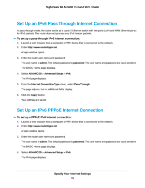 Page 39Set Up an IPv6 Pass Through Internet Connection
In pass-through mode, the router works as a Layer 2 Ethernet switch with two ports (LAN and WAN Ethernet ports)
for IPv6 packets.The router does not process any IPv6 header packets.
To set up a pass-through IPv6 Internet connection:
1.Launch a web browser from a computer or WiFi device that is connected to the network.
2.Enter http://www.routerlogin.net.
A login window opens.
3.Enter the router user name and password.
The user name is admin.The default...