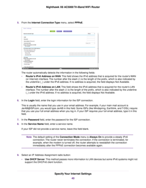 Page 405.From the Internet Connection Type menu, select PPPoE.
The router automatically detects the information in the following fields:
•Router’s IPv6 Address on WAN.This field shows the IPv6 address that is acquired for the router’s WAN
(or Internet) interface.The number after the slash (/) is the length of the prefix, which is also indicated by
the underline (_) under the IPv6 address. If no address is acquired, the field displays Not Available.
•Router’s IPv6 Address on LAN.This field shows the IPv6 address...