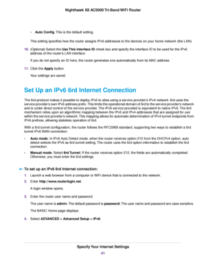 Page 41•Auto Config.This is the default setting.
This setting specifies how the router assigns IPv6 addresses to the devices on your home network (the LAN).
10.(Optional) Select the Use This Interface ID check box and specify the interface ID to be used for the IPv6
address of the router’s LAN interface.
If you do not specify an ID here, the router generates one automatically from its MAC address.
11.Click the Apply button.
Your settings are saved.
Set Up an IPv6 6rd Internet Connection
The 6rd protocol makes...