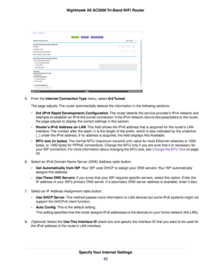 Page 425.From the Internet Connection Type menu, select 6rd Tunnel.
The page adjusts.The router automactially detects the information in the following sections:
•6rd (IPv6 Rapid Development) Configuration.The router detects the service provider’s IPv4 network and
attempts to establish an IPv6 6rd tunnel connection. If the IPv4 network returns 6rd parameters to the router,
the page adjusts to display the correct settings in this section.
•Router's IPv6 Address on LAN.This field shows the IPv6 address that is...