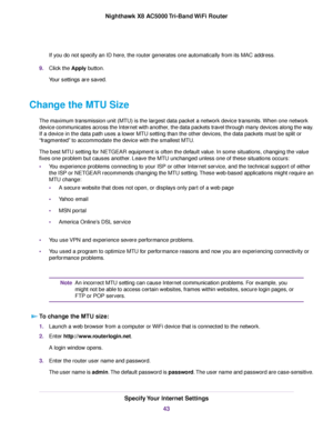 Page 43If you do not specify an ID here, the router generates one automatically from its MAC address.
9.Click the Apply button.
Your settings are saved.
Change the MTU Size
The maximum transmission unit (MTU) is the largest data packet a network device transmits.When one network
device communicates across the Internet with another, the data packets travel through many devices along the way.
If a device in the data path uses a lower MTU setting than the other devices, the data packets must be split or...