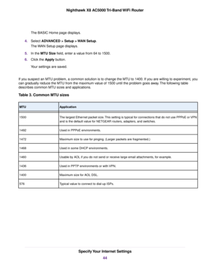 Page 44The BASIC Home page displays.
4.Select ADVANCED > Setup > WAN Setup.
The WAN Setup page displays.
5.In the MTU Size field, enter a value from 64 to 1500.
6.Click the Apply button.
Your settings are saved.
If you suspect an MTU problem, a common solution is to change the MTU to 1400. If you are willing to experiment, you
can gradually reduce the MTU from the maximum value of 1500 until the problem goes away.The following table
describes common MTU sizes and applications.
Table 3. Common MTU sizes...