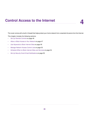 Page 454
Control Access to the Internet
The router comes with a built-in firewall that helps protect your home network from unwanted intrusions from the Internet.
This chapter includes the following sections:
•Set Up Parental Controls on page 46
•Allow or Block Access to Your Network on page 47
•Use Keywords to Block Internet Sites on page 49
•Manage Network Access Control Lists on page 53
•Schedule When to Block Internet Sites and Services on page 54
•Set Up Security Event Email Notifications on page 55
45 