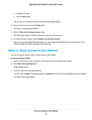 Page 47a.Complete the fields.
b.Click the Next button.
After you log on or create your account, the filtering level page displays.
10.Select a filtering level and click the Next button.
The Setup is complete page displays.
11.Click the Take me to the status screen button.
The Status page displays. Parental controls are now set up for the router.
12.To enable Parental Controls, click the Enable Live Parental Controls.
After you set up and enable Parental Controls, you can change the web filtering level for each...