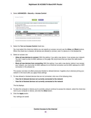 Page 484.Select ADVANCED > Security > Access Control.
5.Select the Turn on Access Control check box.
You must select this check box before you can specify an access rule and use the Allow and Block buttons.
When this check box is cleared, all devices are allowed to connect, even if a device is in the blocked list.
6.Select an access rule:
•Allow all new devices to connect.With this setting, if you add a new device, it can access your network.
You don’t need to enter its MAC address on this page.We recommend...