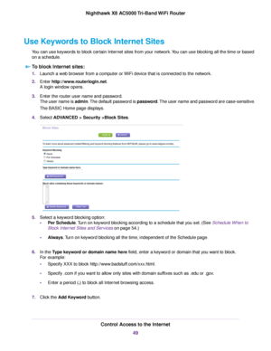 Page 49Use Keywords to Block Internet Sites
You can use keywords to block certain Internet sites from your network.You can use blocking all the time or based
on a schedule.
To block Internet sites:
1.Launch a web browser from a computer or WiFi device that is connected to the network.
2.Enter http://www.routerlogin.net.
A login window opens.
3.Enter the router user name and password.
The user name is admin.The default password is password.The user name and password are case-sensitive.
The BASIC Home page...