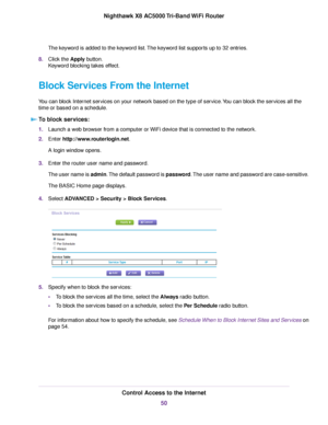 Page 50The keyword is added to the keyword list.The keyword list supports up to 32 entries.
8.Click the Apply button.
Keyword blocking takes effect.
Block Services From the Internet
You can block Internet services on your network based on the type of service.You can block the services all the
time or based on a schedule.
To block services:
1.Launch a web browser from a computer or WiFi device that is connected to the network.
2.Enter http://www.routerlogin.net.
A login window opens.
3.Enter the router user name...