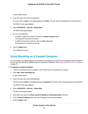 Page 52A login window opens.
3.Enter the router user name and password.
The user name is admin.The default password is admin.The user name and password are case-sensitive.
The BASIC Home page displays.
4.Select ADVANCED > Security >Block Sites.
The Block Sites page displays.
5.Do one of the following:
•To delete a single word, select it and click the Delete Keyword button.
The keyword is removed from the list.
•To delete all keywords on the list, click the Clear List button.
All keywords are removed from the...