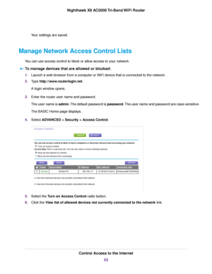 Page 53Your settings are saved.
Manage Network Access Control Lists
You can use access control to block or allow access to your network.
To manage devices that are allowed or blocked:
1.Launch a web browser from a computer or WiFi device that is connected to the network.
2.Type http://www.routerlogin.net.
A login window opens.
3.Enter the router user name and password.
The user name is admin.The default password is password.The user name and password are case-sensitive.
The BASIC Home page displays.
4.Select...