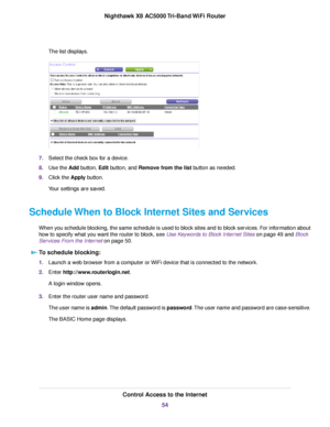 Page 54The list displays.
7.Select the check box for a device.
8.Use the Add button, Edit button, and Remove from the list button as needed.
9.Click the Apply button.
Your settings are saved.
Schedule When to Block Internet Sites and Services
When you schedule blocking, the same schedule is used to block sites and to block services. For information about
how to specify what you want the router to block, see Use Keywords to Block Internet Sites on page 49 and Block
Services From the Internet on page 50.
To...