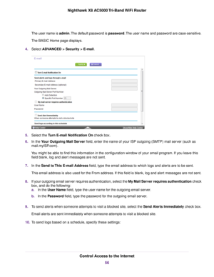 Page 56The user name is admin.The default password is password.The user name and password are case-sensitive.
The BASIC Home page displays.
4.Select ADVANCED > Security >E-mail.
5.Select the Turn E-mail Notification On check box.
6.In the Your Outgoing Mail Server field, enter the name of your ISP outgoing (SMTP) mail server (such as
mail.myISP.com).
You might be able to find this information in the configuration window of your email program. If you leave this
field blank, log and alert messages are not sent....