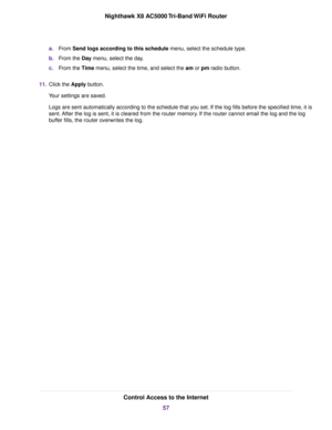 Page 57a.From Send logs according to this schedule menu, select the schedule type.
b.From the Day menu, select the day.
c.From the Time menu, select the time, and select the am or pm radio button.
11.Click the Apply button.
Your settings are saved.
Logs are sent automatically according to the schedule that you set. If the log fills before the specified time, it is
sent. After the log is sent, it is cleared from the router memory. If the router cannot email the log and the log
buffer fills, the router overwrites...
