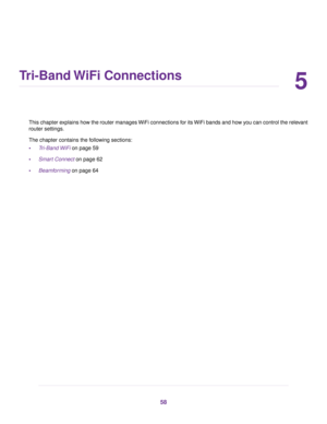 Page 585
Tri-Band WiFi Connections
This chapter explains how the router manages WiFi connections for its WiFi bands and how you can control the relevant
router settings.
The chapter contains the following sections:
•Tri-Band WiFi on page 59
•Smart Connect on page 62
•Beamforming on page 64
58 