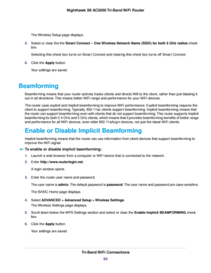 Page 64The Wireless Setup page displays.
5.Select or clear the the Smart Connect – One Wireless Network Name (SSID) for both 5 GHz radios check
box.
Selecting this check box turns on Smart Connect and clearing this check box turns off Smart Connect.
6.Click the Apply button.
Your settings are saved.
Beamforming
Beamforming means that your router actively tracks clients and directs Wifi to the client, rather than just blasting it
out in all directions.This means better WiFi range and performance for your WiFi...